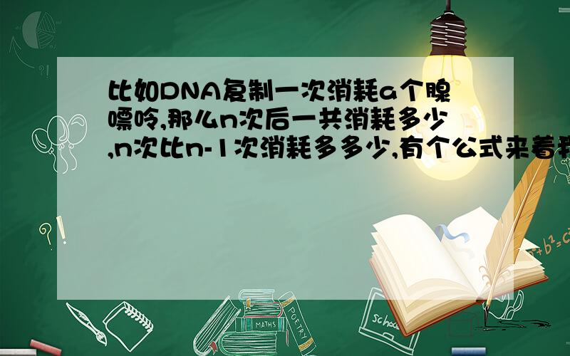 比如DNA复制一次消耗a个腺嘌呤,那么n次后一共消耗多少,n次比n-1次消耗多多少,有个公式来着我忘了