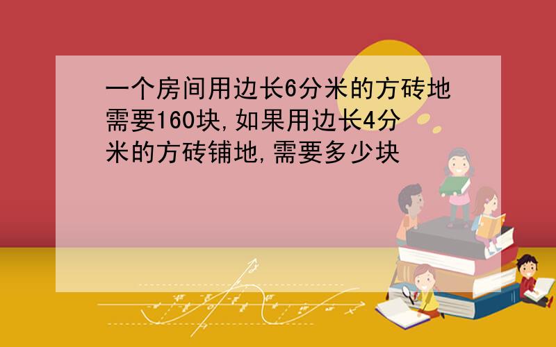 一个房间用边长6分米的方砖地需要160块,如果用边长4分米的方砖铺地,需要多少块