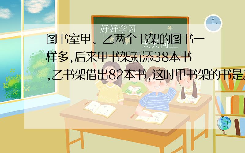 图书室甲、乙两个书架的图书一样多,后来甲书架新添38本书,乙书架借出82本书,这时甲书架的书是乙书架的3倍,两个书架原来