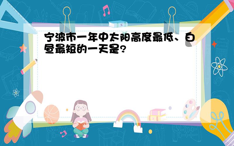 宁波市一年中太阳高度最低、白昼最短的一天是?