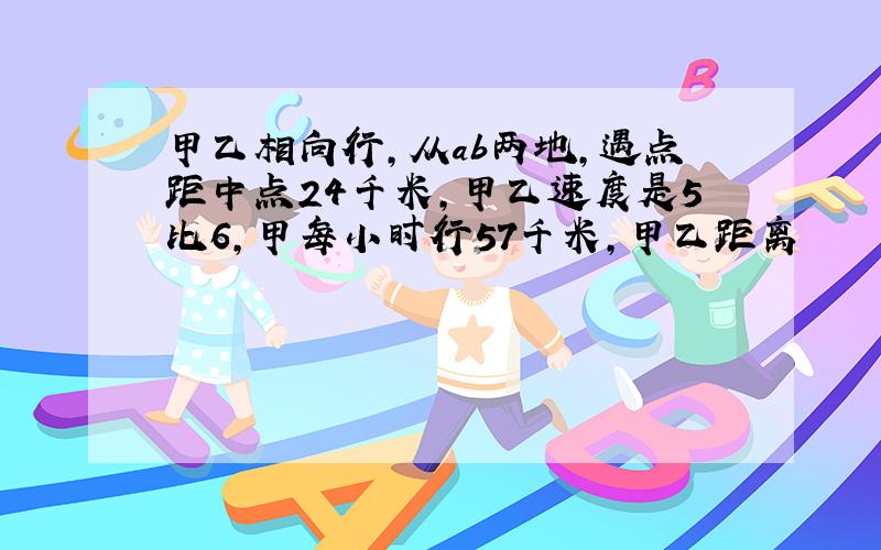 甲乙相向行,从ab两地,遇点距中点24千米,甲乙速度是5比6,甲每小时行57千米,甲乙距离