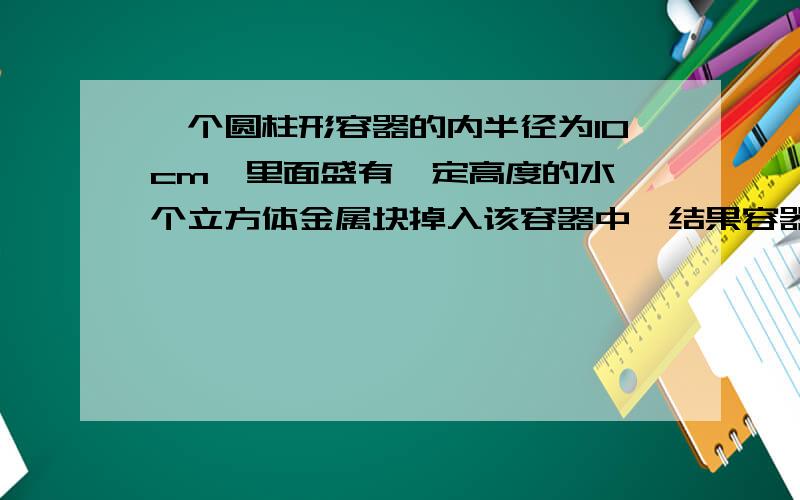 一个圆柱形容器的内半径为10cm,里面盛有一定高度的水一个立方体金属块掉入该容器中,结果容器内的水升高了15cm.这个金