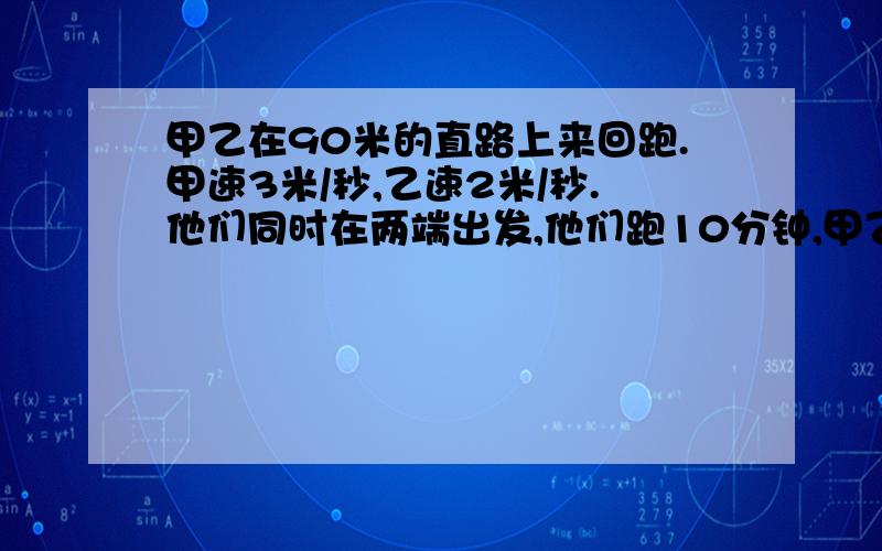 甲乙在90米的直路上来回跑.甲速3米/秒,乙速2米/秒.他们同时在两端出发,他们跑10分钟,甲乙相遇几次?