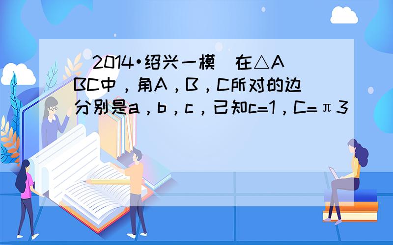 （2014•绍兴一模）在△ABC中，角A，B，C所对的边分别是a，b，c，已知c=1，C=π3．