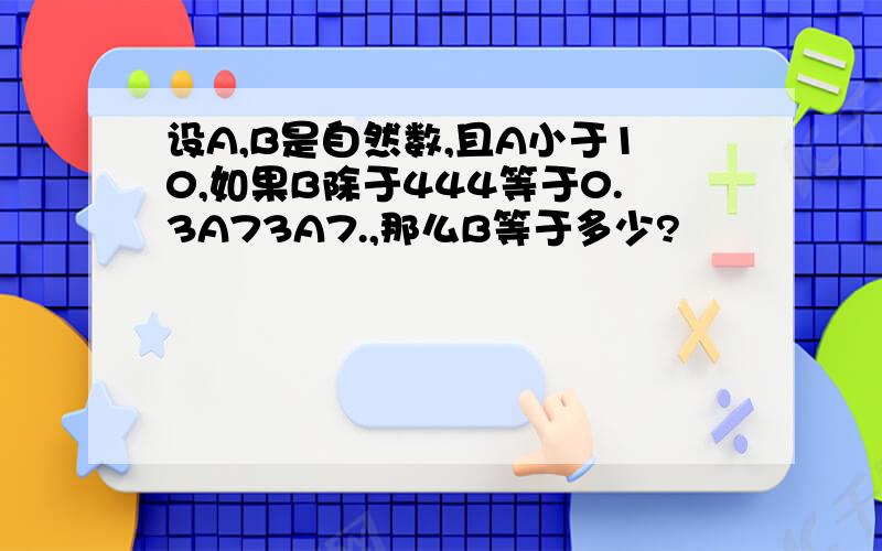 设A,B是自然数,且A小于10,如果B除于444等于0.3A73A7.,那么B等于多少?