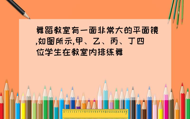 舞蹈教室有一面非常大的平面镜,如图所示,甲、乙、丙、丁四位学生在教室内排练舞