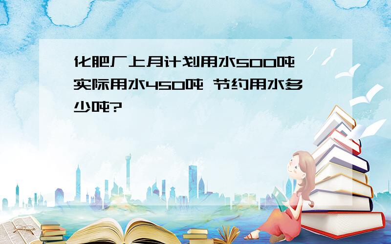 化肥厂上月计划用水500吨 实际用水450吨 节约用水多少吨?