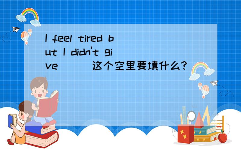 I feel tired but I didn't give ( )这个空里要填什么?