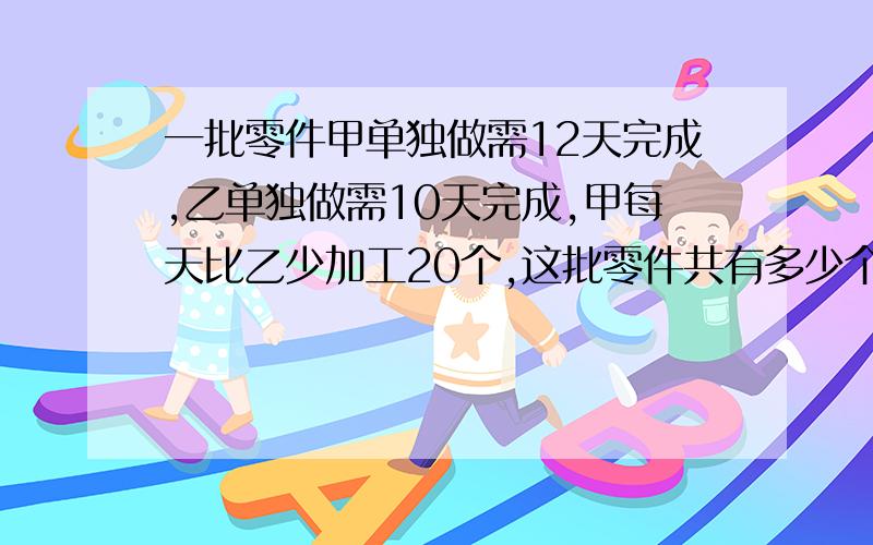 一批零件甲单独做需12天完成,乙单独做需10天完成,甲每天比乙少加工20个,这批零件共有多少个?