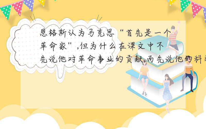 恩格斯认为马克思“首先是一个革命家”,但为什么在课文中不先说他对革命事业的贡献,而先说他的科学研究方面的意义与价值?