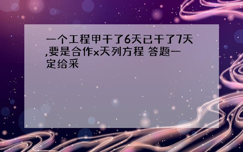 一个工程甲干了6天已干了7天,要是合作x天列方程 答题一定给采