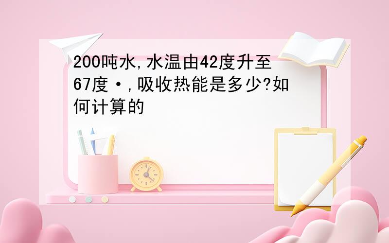 200吨水,水温由42度升至67度·,吸收热能是多少?如何计算的