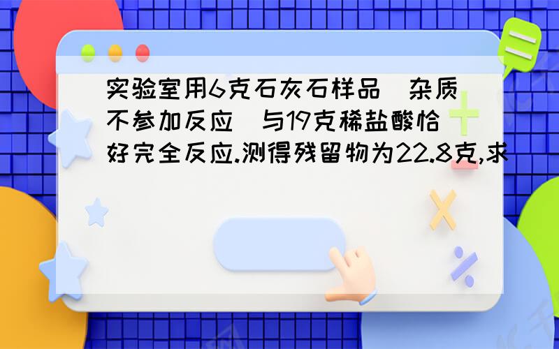 实验室用6克石灰石样品（杂质不参加反应）与19克稀盐酸恰好完全反应.测得残留物为22.8克,求