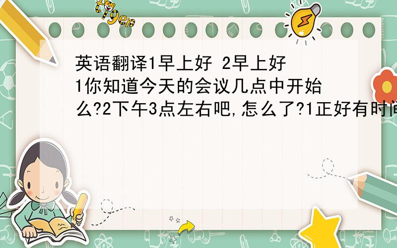 英语翻译1早上好 2早上好 1你知道今天的会议几点中开始么?2下午3点左右吧,怎么了?1正好有时间,我想去附近的百货大楼