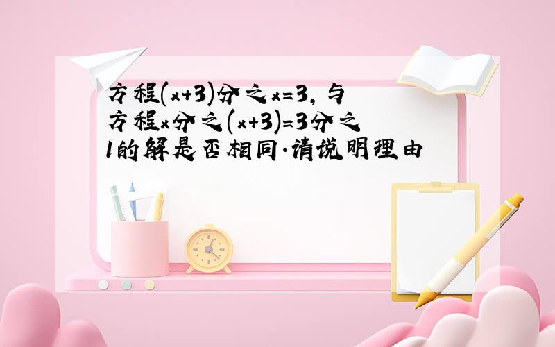 方程(x+3)分之x=3,与方程x分之(x+3)=3分之1的解是否相同.请说明理由