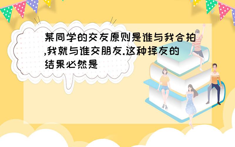 某同学的交友原则是谁与我合拍,我就与谁交朋友.这种择友的结果必然是