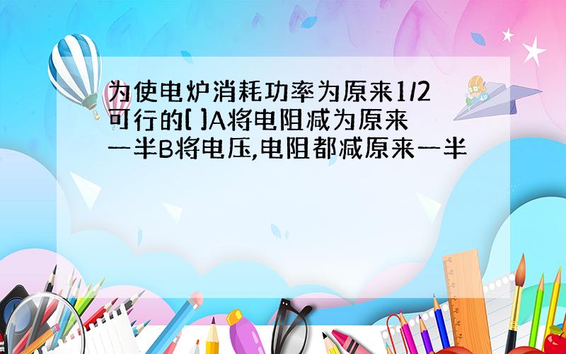 为使电炉消耗功率为原来1/2可行的[ ]A将电阻减为原来一半B将电压,电阻都减原来一半