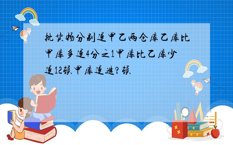 批货物分别运甲乙两仓库乙库比甲库多运4分之1甲库比乙库少运12顿甲库运进?顿