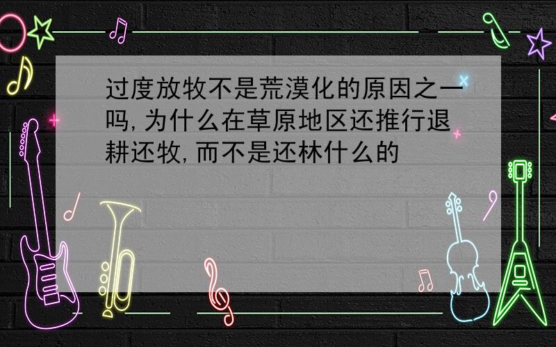 过度放牧不是荒漠化的原因之一吗,为什么在草原地区还推行退耕还牧,而不是还林什么的