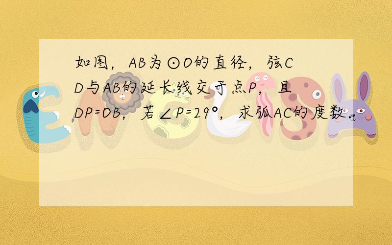 如图，AB为⊙O的直径，弦CD与AB的延长线交于点P，且DP=OB，若∠P=29°，求弧AC的度数．