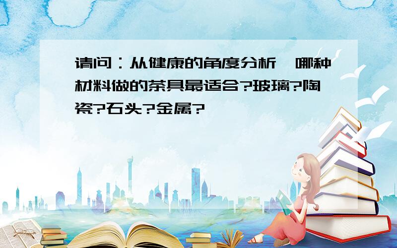 请问：从健康的角度分析,哪种材料做的茶具最适合?玻璃?陶瓷?石头?金属?