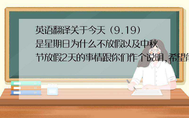 英语翻译关于今天（9.19）是星期日为什么不放假以及中秋节放假2天的事情跟你们作个说明,希望能够理解!9月22日（中国农