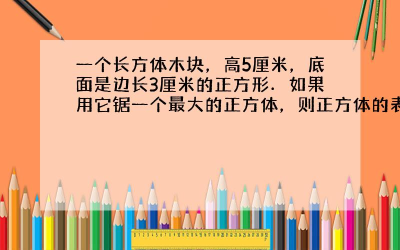 一个长方体木块，高5厘米，底面是边长3厘米的正方形．如果用它锯一个最大的正方体，则正方体的表面积比原来长方体表面积减少多