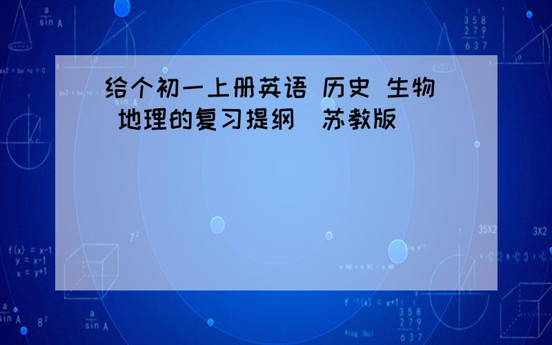 给个初一上册英语 历史 生物 地理的复习提纲（苏教版）