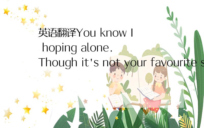 英语翻译You know I hoping alone.Though it's not your favourite s