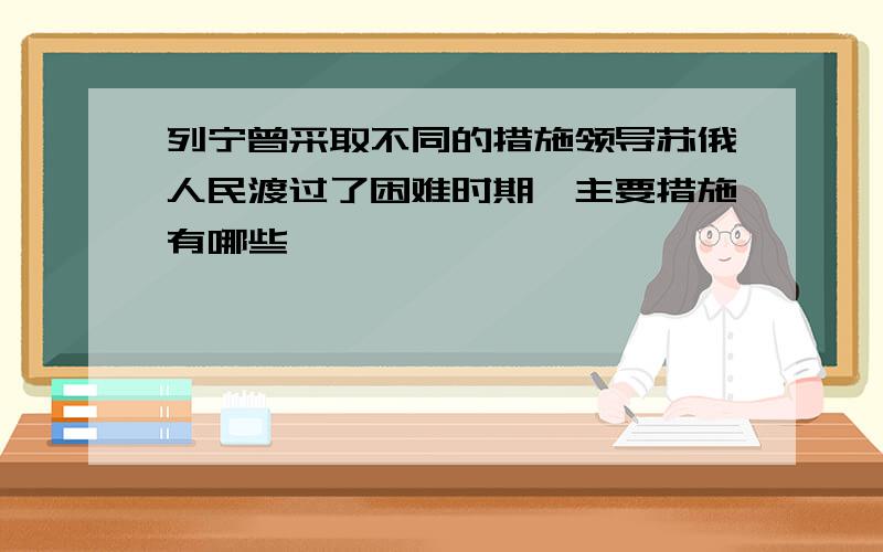 列宁曾采取不同的措施领导苏俄人民渡过了困难时期,主要措施有哪些