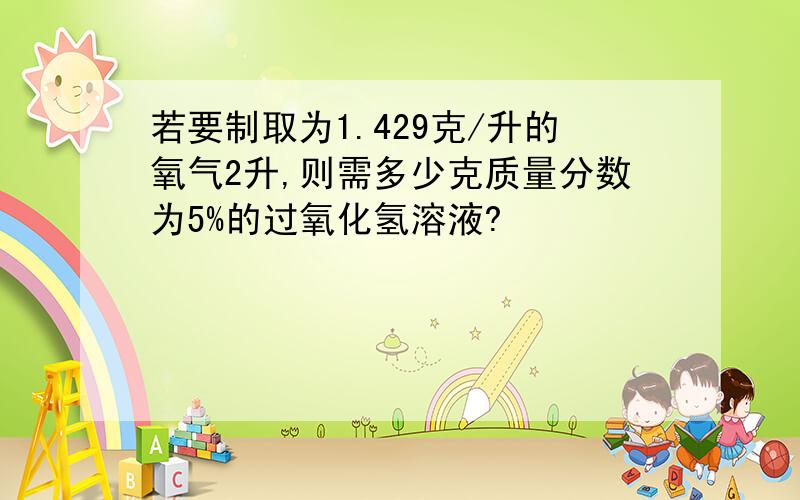 若要制取为1.429克/升的氧气2升,则需多少克质量分数为5%的过氧化氢溶液?