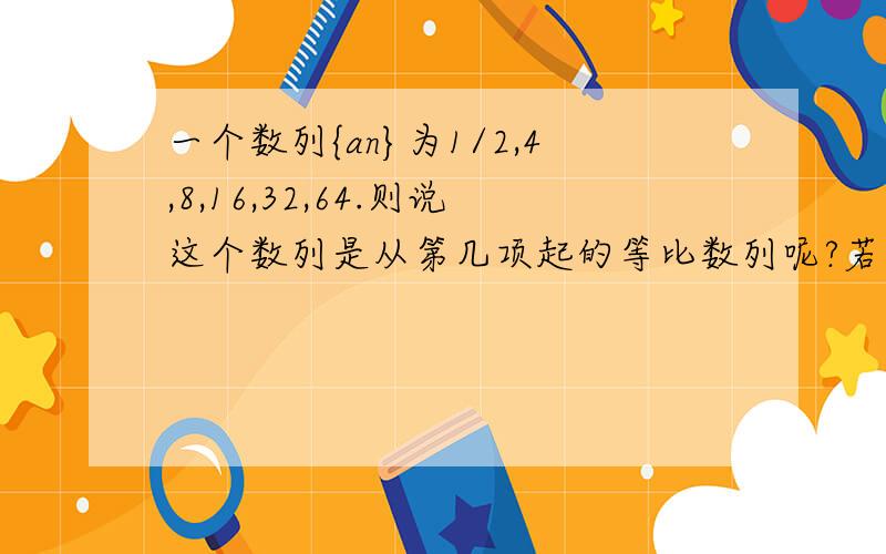 一个数列{an}为1/2,4,8,16,32,64.则说这个数列是从第几项起的等比数列呢?若是1