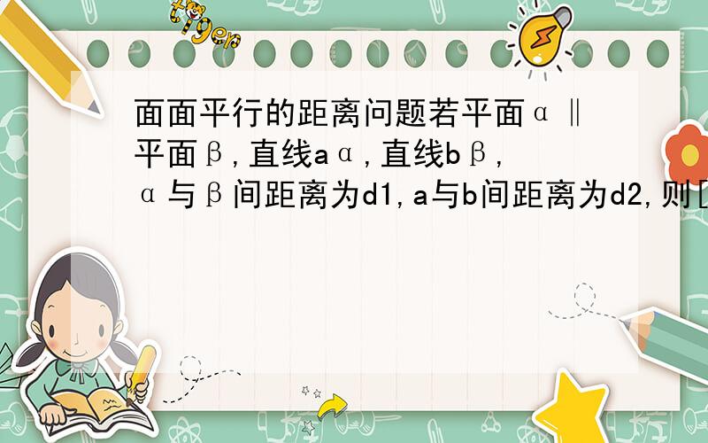 面面平行的距离问题若平面α‖平面β,直线aα,直线bβ,α与β间距离为d1,a与b间距离为d2,则[ ]A．d1＝d2B