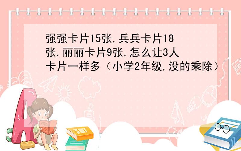 强强卡片15张,兵兵卡片18张.丽丽卡片9张,怎么让3人卡片一样多（小学2年级,没的乘除）