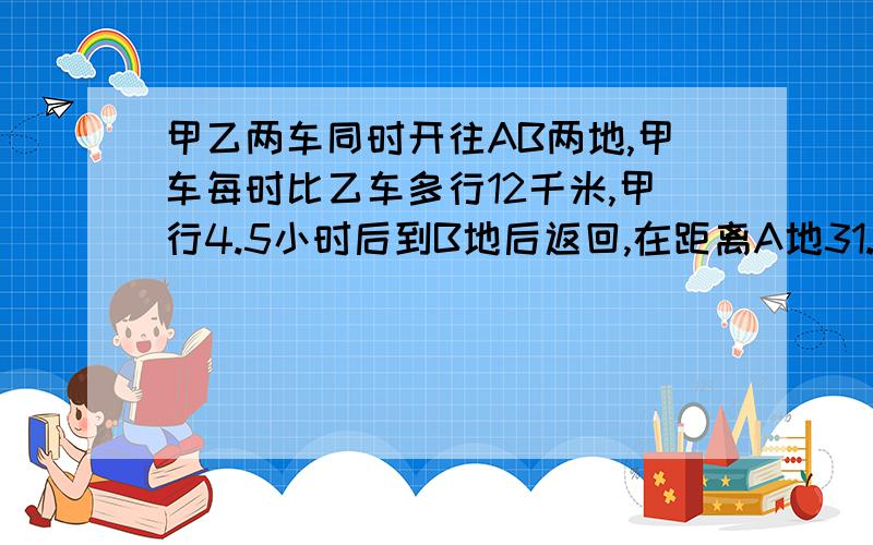 甲乙两车同时开往AB两地,甲车每时比乙车多行12千米,甲行4.5小时后到B地后返回,在距离A地31.5千米时和乙车相遇,