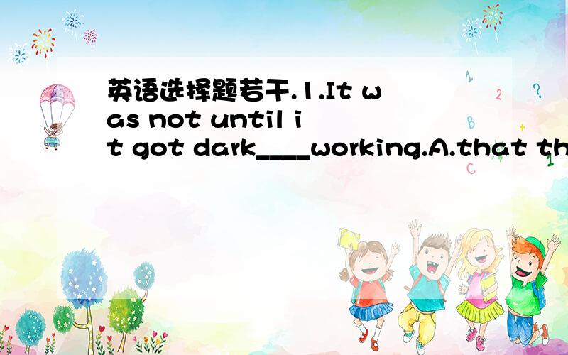 英语选择题若干.1.It was not until it got dark____working.A.that the