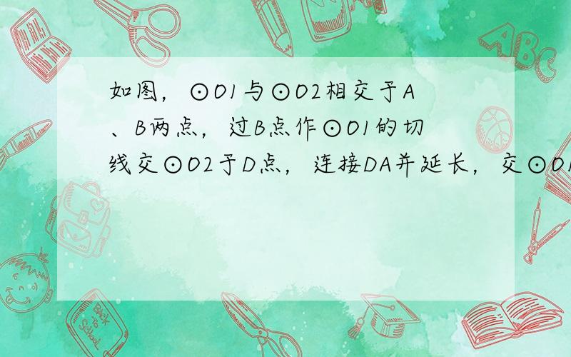 如图，⊙O1与⊙O2相交于A、B两点，过B点作⊙O1的切线交⊙O2于D点，连接DA并延长，交⊙O1于C点，连接BC，过A