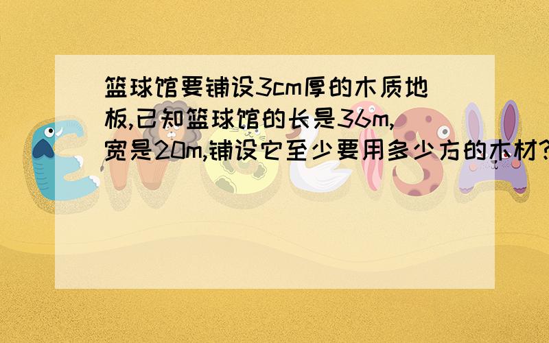 篮球馆要铺设3cm厚的木质地板,已知篮球馆的长是36m,宽是20m,铺设它至少要用多少方的木材?这个