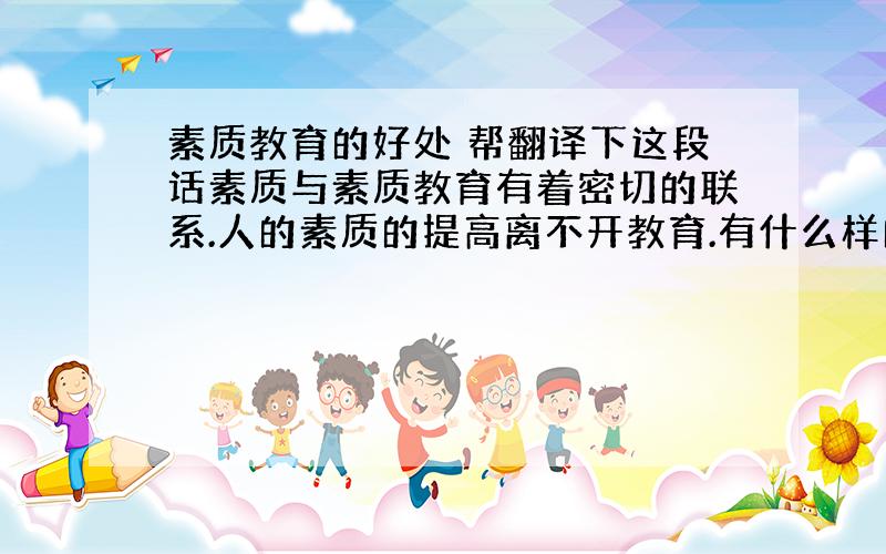 素质教育的好处 帮翻译下这段话素质与素质教育有着密切的联系.人的素质的提高离不开教育.有什么样的素质,就应有与之相对应的