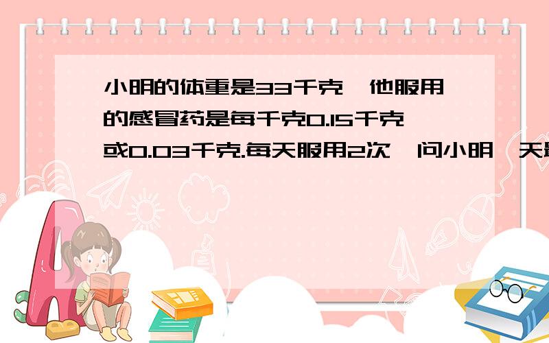 小明的体重是33千克,他服用的感冒药是每千克0.15千克或0.03千克.每天服用2次,问小明一天最少服用多少