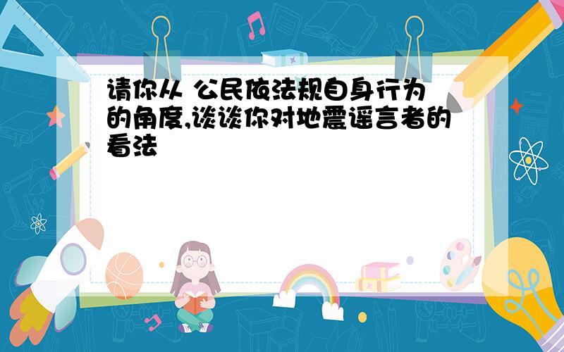 请你从 公民依法规自身行为 的角度,谈谈你对地震谣言者的看法