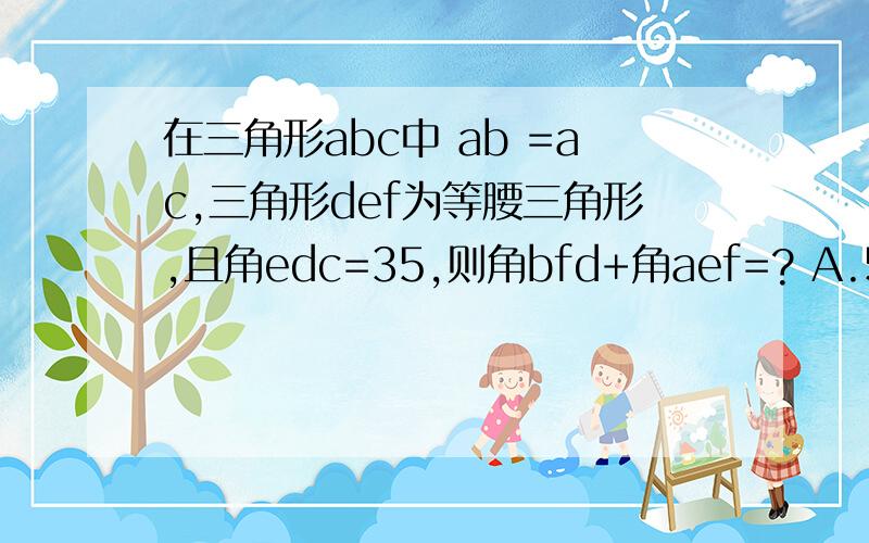 在三角形abc中 ab =ac,三角形def为等腰三角形,且角edc=35,则角bfd+角aef=? A.50 B.35