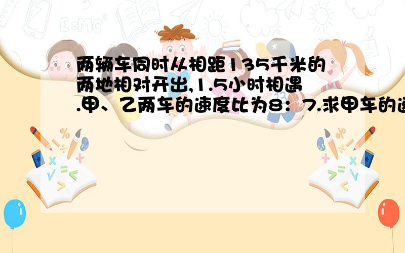 两辆车同时从相距135千米的两地相对开出,1.5小时相遇.甲、乙两车的速度比为8：7.求甲车的速度.