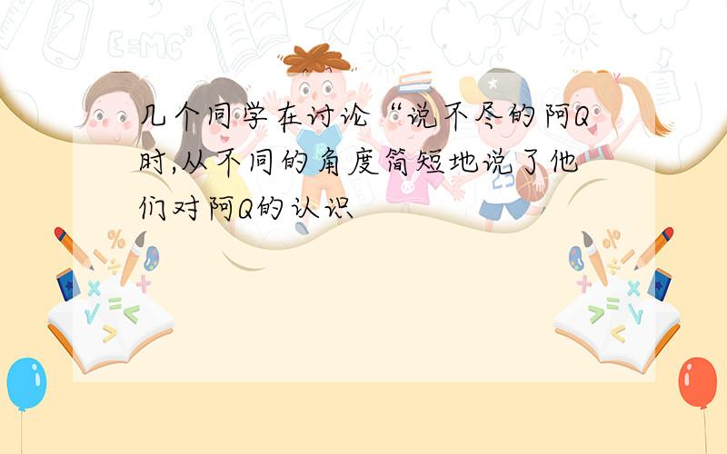 几个同学在讨论“说不尽的阿Q时,从不同的角度简短地说了他们对阿Q的认识