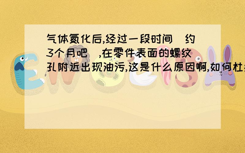 气体氮化后,经过一段时间（约3个月吧）,在零件表面的螺纹孔附近出现油污,这是什么原因啊,如何杜绝?