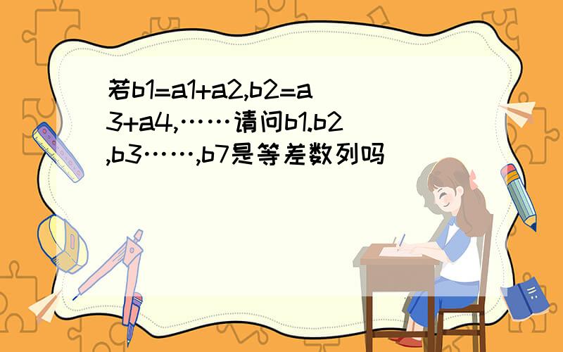 若b1=a1+a2,b2=a3+a4,……请问b1.b2,b3……,b7是等差数列吗