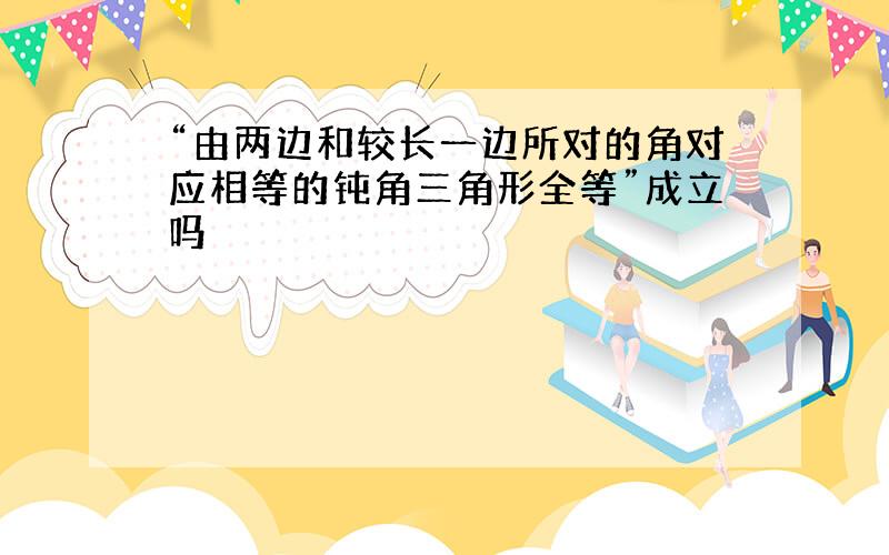 “由两边和较长一边所对的角对应相等的钝角三角形全等”成立吗