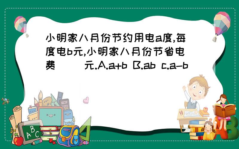 小明家八月份节约用电a度,每度电b元,小明家八月份节省电费( )元.A.a+b B.ab c.a-b