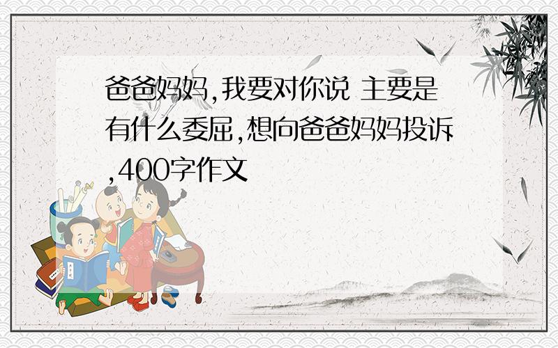 爸爸妈妈,我要对你说 主要是有什么委屈,想向爸爸妈妈投诉,400字作文