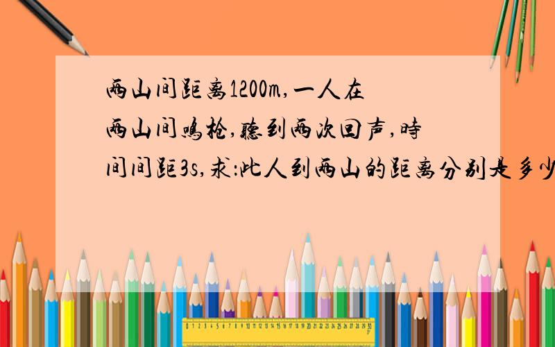 两山间距离1200m,一人在两山间鸣枪,听到两次回声,时间间距3s,求：此人到两山的距离分别是多少?